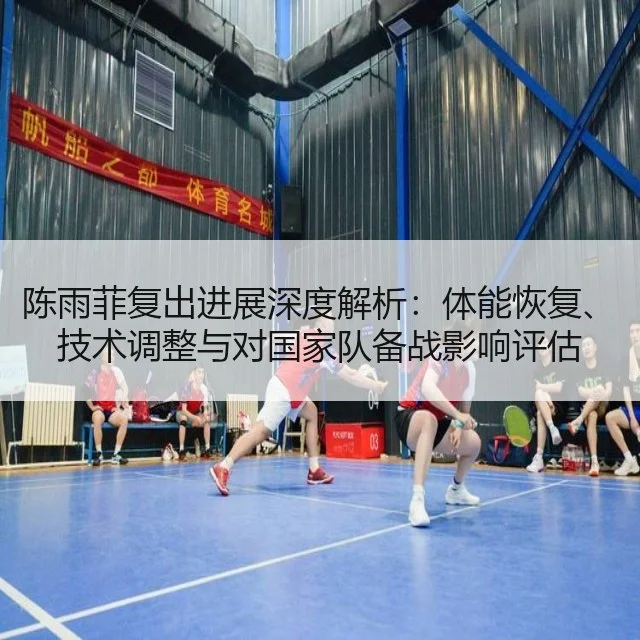 陈雨菲复出进展深度解析:体能恢复、技术调整与对国家队备战影响评估